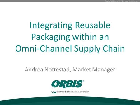 Property of ORBIS Corporation | www.orbiscorporation.com Andrea Nottestad, Market Manager Integrating Reusable Packaging within an Omni-Channel Supply.