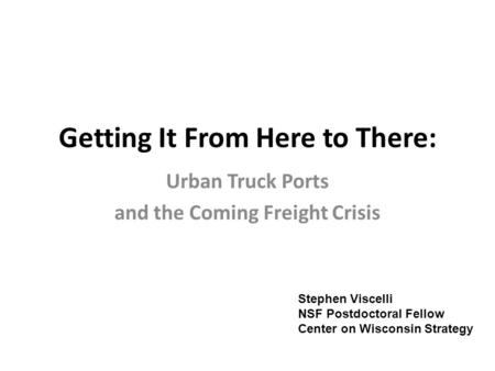 Getting It From Here to There: Urban Truck Ports and the Coming Freight Crisis Stephen Viscelli NSF Postdoctoral Fellow Center on Wisconsin Strategy.