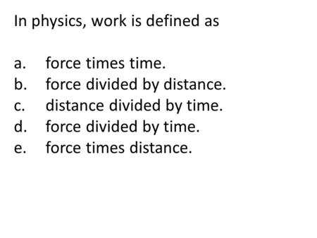 In physics, work is defined as a.force times time. b.force divided by distance. c.distance divided by time. d.force divided by time. e.force times distance.