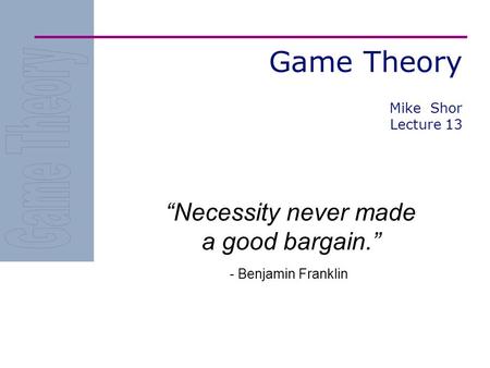 Game Theory “Necessity never made a good bargain.” - Benjamin Franklin Mike Shor Lecture 13.