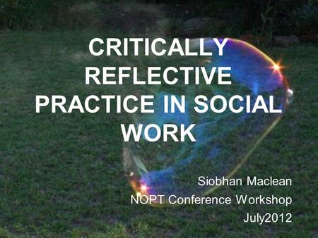 CRITICALLY REFLECTIVE PRACTICE IN SOCIAL WORK Siobhan Maclean NOPT Conference Workshop July2012.