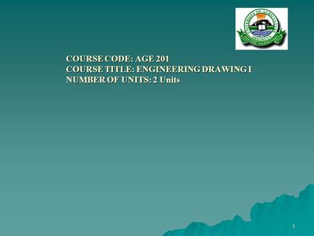 1 COURSE CODE: AGE 201 COURSE TITLE: ENGINEERING DRAWING I NUMBER OF UNITS: 2 Units COURSE CODE: AGE 201 COURSE TITLE: ENGINEERING DRAWING I NUMBER OF.