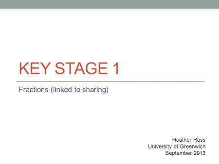KEY STAGE 1 Fractions (linked to sharing) Heather Ross University of Greenwich September 2013.