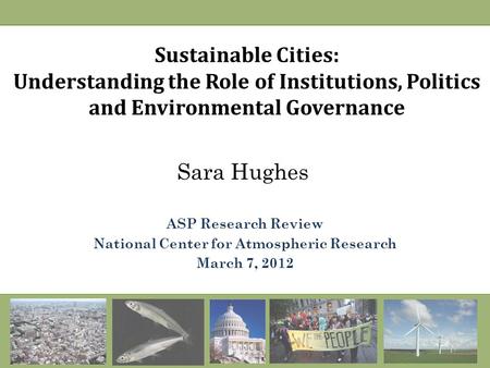 Sustainable Cities: Understanding the Role of Institutions, Politics and Environmental Governance Sara Hughes ASP Research Review National Center for Atmospheric.