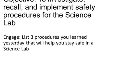 Objective: To investigate, recall, and implement safety procedures for the Science Lab Engage: List 3 procedures you learned yesterday that will help you.