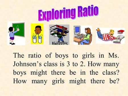 The ratio of boys to girls in Ms. Johnson’s class is 3 to 2. How many boys might there be in the class? How many girls might there be?