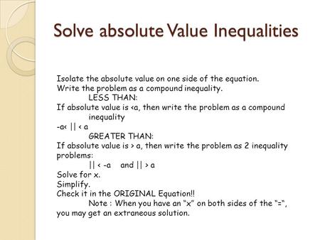 Solve absolute Value Inequalities Isolate the absolute value on one side of the equation. Write the problem as a compound inequality. LESS THAN: If absolute.