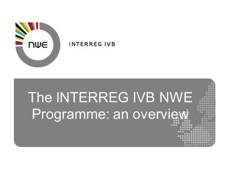 The INTERREG IVB NWE Programme: an overview. NWE Eligible Area Ireland UK Belgium Luxembourg Switzerland* Parts of France Germany Netherlands.