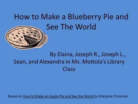 How to Make a Blueberry Pie and See The World Based on How to Make an Apple Pie and See the World by Marjorie Priceman By Elaina, Joseph R., Joseph L.,