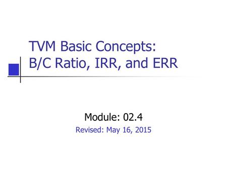 TVM Basic Concepts: B/C Ratio, IRR, and ERR Module: 02.4 Revised: May 16, 2015.