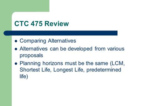 CTC 475 Review Comparing Alternatives Alternatives can be developed from various proposals Planning horizons must be the same (LCM, Shortest Life, Longest.