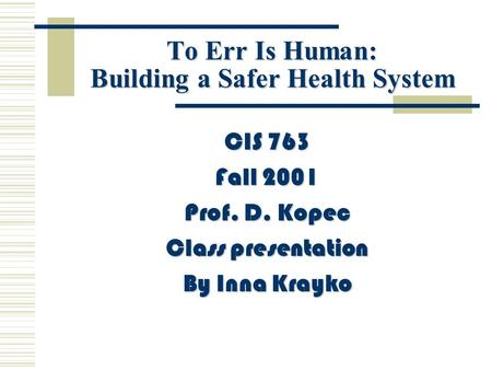To Err Is Human: Building a Safer Health System CIS 763 Fall 2001 Prof. D. Kopec Class presentation By Inna Krayko.