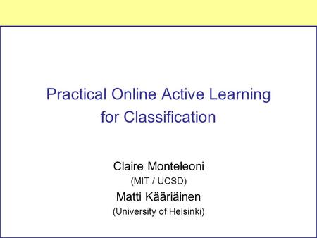 Practical Online Active Learning for Classification Claire Monteleoni (MIT / UCSD) Matti Kääriäinen (University of Helsinki)