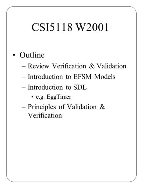 CSI5118 W2001 Outline –Review Verification & Validation –Introduction to EFSM Models –Introduction to SDL e.g. EggTimer –Principles of Validation & Verification.