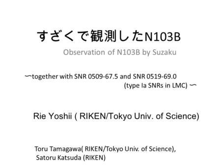 Rie Yoshii ( RIKEN/Tokyo Univ. of Science) すざくで観測した N103B Observation of N103B by Suzaku 〜 together with SNR 0509-67.5 and SNR 0519-69.0 (type Ia SNRs.