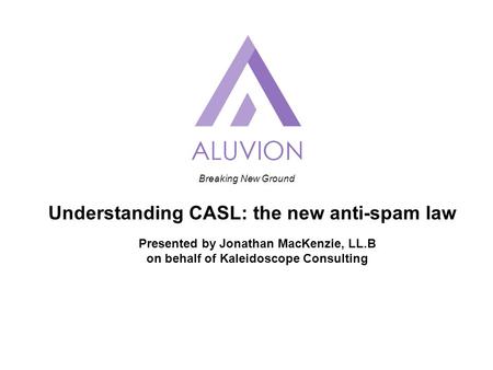 Breaking New Ground Understanding CASL: the new anti-spam law Presented by Jonathan MacKenzie, LL.B on behalf of Kaleidoscope Consulting.