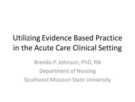 Utilizing Evidence Based Practice in the Acute Care Clinical Setting Brenda P. Johnson, PhD, RN Department of Nursing Southeast Missouri State University.