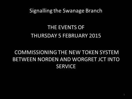 Signalling the Swanage Branch THE EVENTS OF THURSDAY 5 FEBRUARY 2015 COMMISSIONING THE NEW TOKEN SYSTEM BETWEEN NORDEN AND WORGRET JCT INTO SERVICE 1.