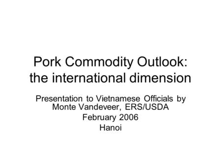 Pork Commodity Outlook: the international dimension Presentation to Vietnamese Officials by Monte Vandeveer, ERS/USDA February 2006 Hanoi.