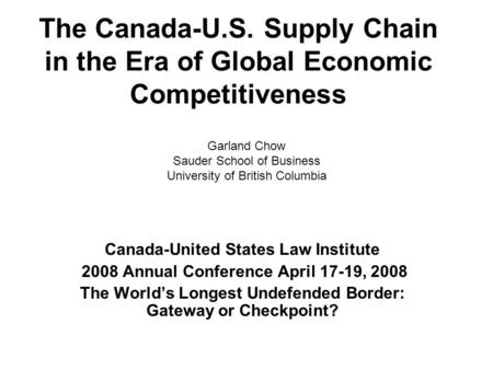 The Canada-U.S. Supply Chain in the Era of Global Economic Competitiveness Canada-United States Law Institute 2008 Annual Conference April 17-19, 2008.