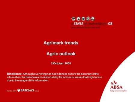 Absa AgriBusiness Presenter name Subject Agrimark trends Agric outlook 2 October 2008 Disclaimer: Although everything has been done to ensure the accuracy.