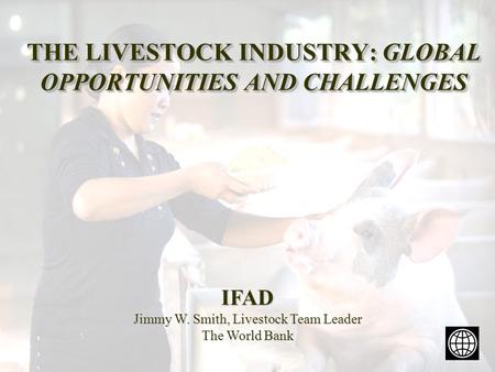 THE LIVESTOCK INDUSTRY: GLOBAL OPPORTUNITIES AND CHALLENGES IFAD Jimmy W. Smith, Livestock Team Leader The World Bank.
