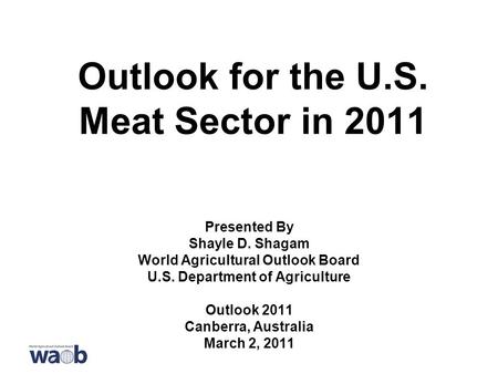 Outlook for the U.S. Meat Sector in 2011 Presented By Shayle D. Shagam World Agricultural Outlook Board U.S. Department of Agriculture Outlook 2011 Canberra,