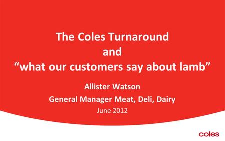 The Coles Turnaround and “what our customers say about lamb” Allister Watson General Manager Meat, Deli, Dairy June 2012.