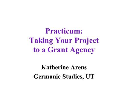 Practicum: Taking Your Project to a Grant Agency Katherine Arens Germanic Studies, UT.