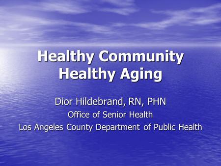 Healthy Community Healthy Aging Dior Hildebrand, RN, PHN Office of Senior Health Los Angeles County Department of Public Health.