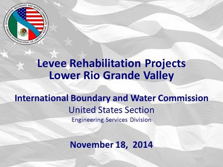 International Boundary and Water Commission United States Section Engineering Services Division November 18, 2014 Levee Rehabilitation Projects Lower Rio.