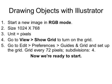 Drawing Objects with Illustrator 1.Start a new image in RGB mode. 2.Size 1024 X 768 3.Unit = pixels 4.Go to View > Show Grid to turn on the grid. 5.Go.