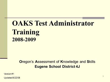 1 OAKS Test Administrator Training 2008-2009 Oregon’s Assessment of Knowledge and Skills Eugene School District 4J Version #1 Updated 8/22/08.