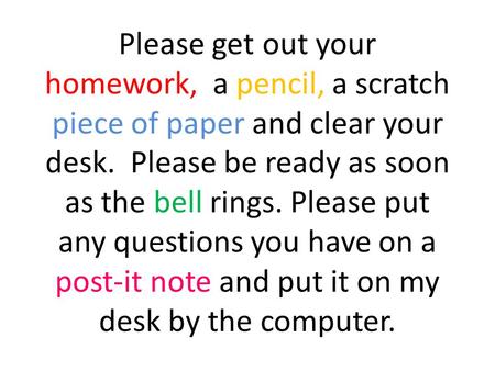 Please get out your homework, a pencil, a scratch piece of paper and clear your desk. Please be ready as soon as the bell rings. Please put any questions.