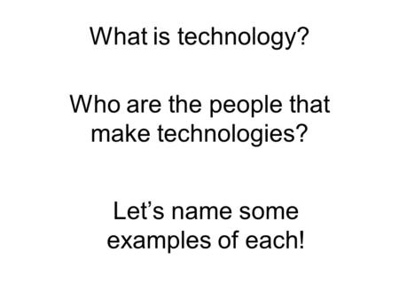 What is technology? Who are the people that make technologies? Let’s name some examples of each!