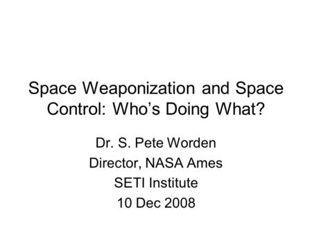 Space Weaponization and Space Control: Who’s Doing What? Dr. S. Pete Worden Director, NASA Ames SETI Institute 10 Dec 2008.
