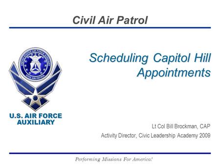 U.S. AIR FORCE AUXILIARY U.S. AIR FORCE AUXILIARY Civil Air Patrol Performing Missions For America! Scheduling Capitol Hill Appointments Lt Col Bill Brockman,