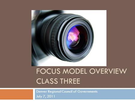 FOCUS MODEL OVERVIEW CLASS THREE Denver Regional Council of Governments July 7, 2011.