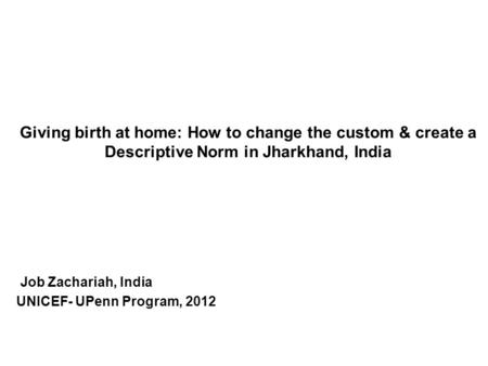 Giving birth at home: How to change the custom & create a Descriptive Norm in Jharkhand, India Job Zachariah, India UNICEF- UPenn Program, 2012.
