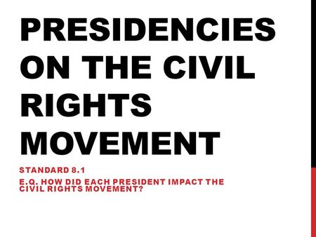 PRESIDENCIES ON THE CIVIL RIGHTS MOVEMENT STANDARD 8.1 E.Q. HOW DID EACH PRESIDENT IMPACT THE CIVIL RIGHTS MOVEMENT?