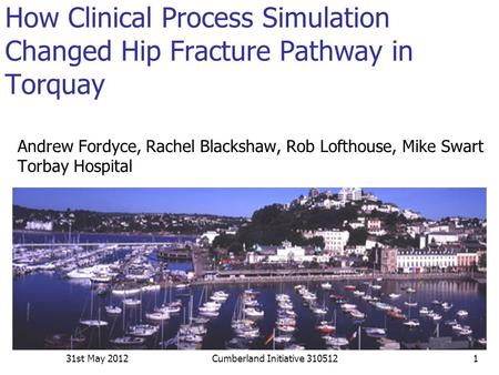 How Clinical Process Simulation Changed Hip Fracture Pathway in Torquay Andrew Fordyce, Rachel Blackshaw, Rob Lofthouse, Mike Swart Torbay Hospital 31st.