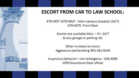 ESCORT FROM CAR TO LAW SCHOOL: 678-4357 (678-HELP - Main campus dispatch (24/7) 678-4075: Front Desk Escorts are available Mon. – Fri. 24/7 to any garage.