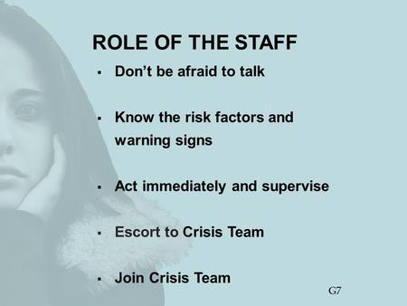 ROLE OF THE STAFF  Don’t be afraid to talk  Know the risk factors and warning signs  Act immediately and supervise  Escort to Crisis Team  Join Crisis.