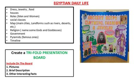 EGYPTIAN DAILY LIFE Dress, Jewelry, food houses Roles (Men and Women) social classes Map (main cities, Landforms such as rivers, deserts, etc.) Religion.