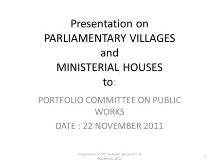 Presentation on PARLIAMENTARY VILLAGES and MINISTERIAL HOUSES to: PORTFOLIO COMMITTEE ON PUBLIC WORKS DATE : 22 NOVEMBER 2011 Presentation for PC on Public.