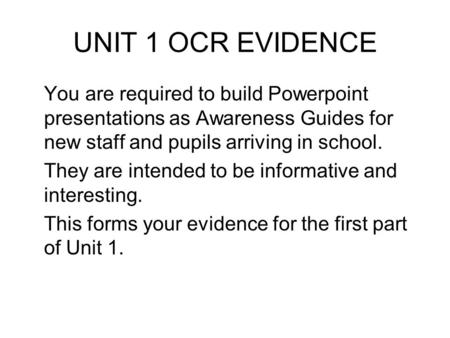 UNIT 1 OCR EVIDENCE You are required to build Powerpoint presentations as Awareness Guides for new staff and pupils arriving in school. They are intended.