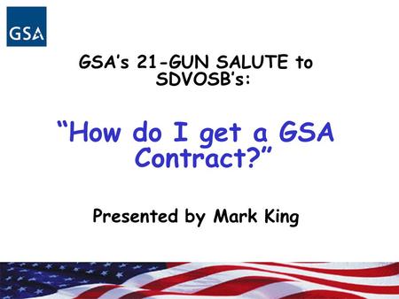 GSA’s 21-GUN SALUTE to SDVOSB’s: “How do I get a GSA Contract?” Presented by Mark King.