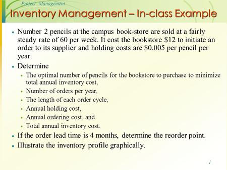 1 Project Management Inventory Management – In-class Example  Number 2 pencils at the campus book-store are sold at a fairly steady rate of 60 per week.