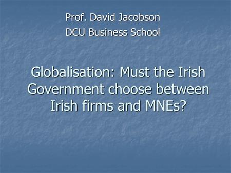 Globalisation: Must the Irish Government choose between Irish firms and MNEs? Prof. David Jacobson DCU Business School.