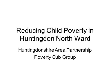 Reducing Child Poverty in Huntingdon North Ward Huntingdonshire Area Partnership Poverty Sub Group.